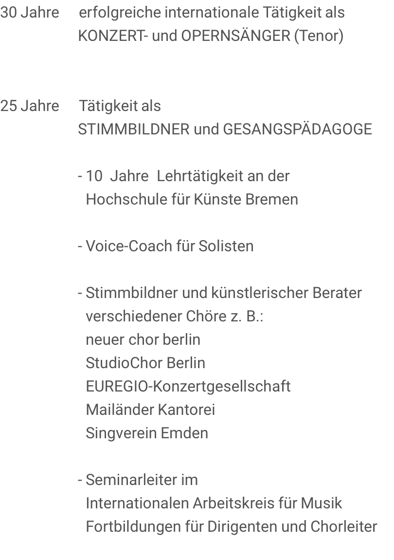 30 Jahre     erfolgreiche internationale Tätigkeit als                     KONZERT- und OPERNSÄNGER (Tenor)        25 Jahre     Tätigkeit als                     STIMMBILDNER und GESANGSPÄDAGOGE                      - 10  Jahre  Lehrtätigkeit an der                       Hochschule für Künste Bremen                      - Voice-Coach für Solisten                      - Stimmbildner und künstlerischer Berater                       verschiedener Chöre z. B.:                       neuer chor berlin                       StudioChor Berlin                       EUREGIO-Konzertgesellschaft                       Mailänder Kantorei                       Singverein Emden                      - Seminarleiter im                       Internationalen Arbeitskreis für Musik                       Fortbildungen für Dirigenten und Chorleiter 