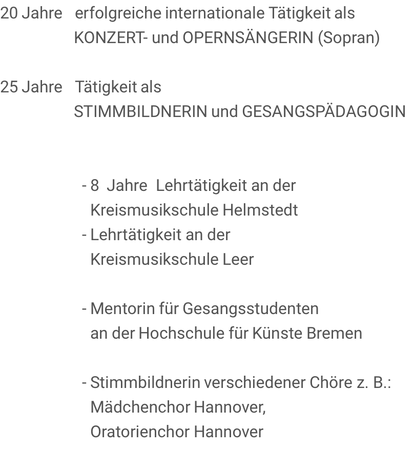 20 Jahre   erfolgreiche internationale Tätigkeit als                   KONZERT- und OPERNSÄNGERIN (Sopran)       25 Jahre   Tätigkeit als                   STIMMBILDNERIN und GESANGSPÄDAGOGIN                       - 8  Jahre  Lehrtätigkeit an der                       Kreismusikschule Helmstedt                     - Lehrtätigkeit an der                       Kreismusikschule Leer                      - Mentorin für Gesangsstudenten                       an der Hochschule für Künste Bremen                      - Stimmbildnerin verschiedener Chöre z. B.:                       Mädchenchor Hannover,                       Oratorienchor Hannover 
