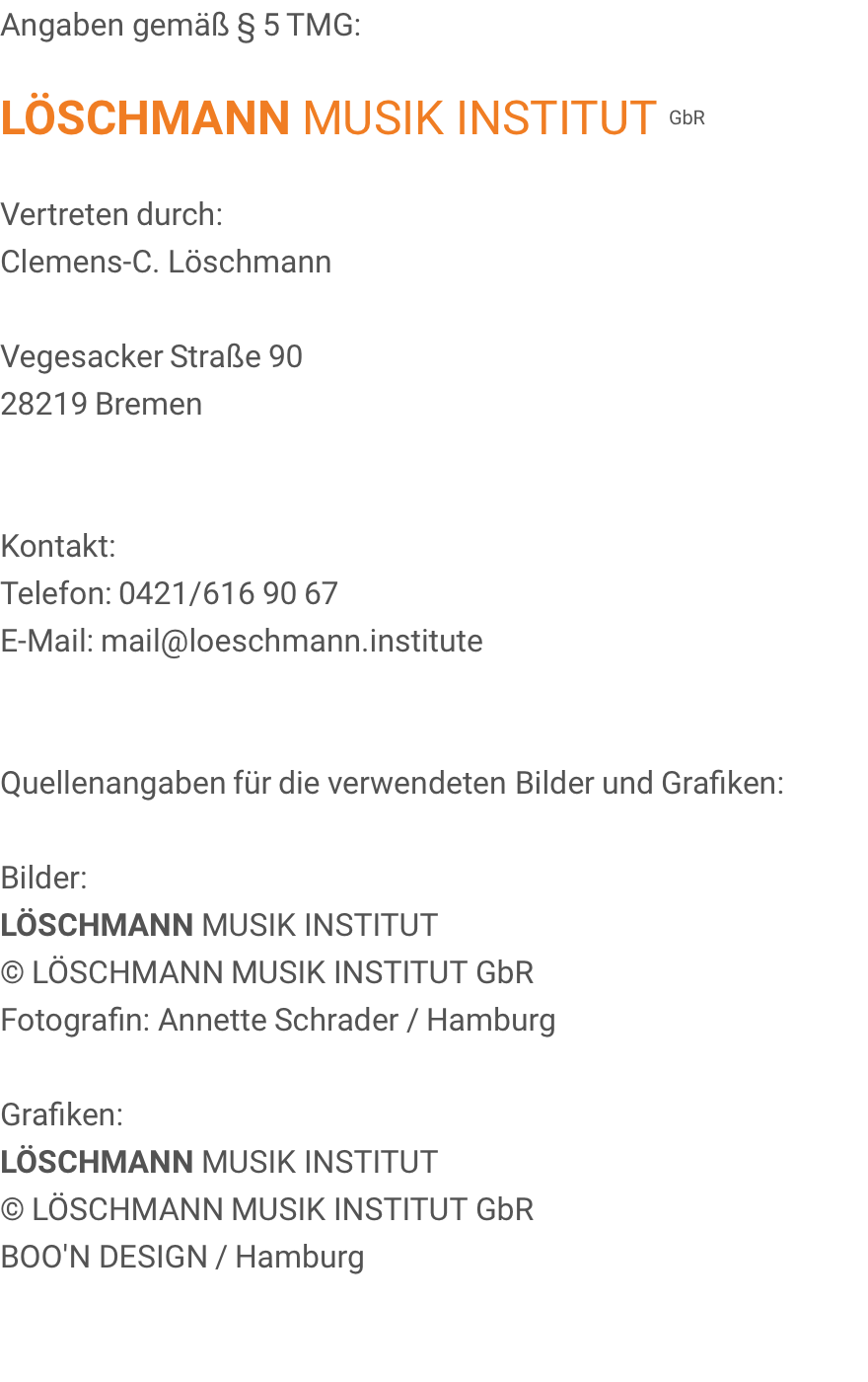 Angaben gemäß § 5 TMG:  LÖSCHMANN MUSIK INSTITUT GbR  Vertreten durch: Clemens-C. Löschmann  Vegesacker Straße 90 28219 Bremen   Kontakt: Telefon: 0421/616 90 67 E-Mail: mail@loeschmann.institute   Quellenangaben für die verwendeten Bilder und Grafiken:  Bilder: LÖSCHMANN MUSIK INSTITUT © LÖSCHMANN MUSIK INSTITUT GbR Fotografin: Annette Schrader / Hamburg  Grafiken: LÖSCHMANN MUSIK INSTITUT © LÖSCHMANN MUSIK INSTITUT GbR BOO'N DESIGN / Hamburg