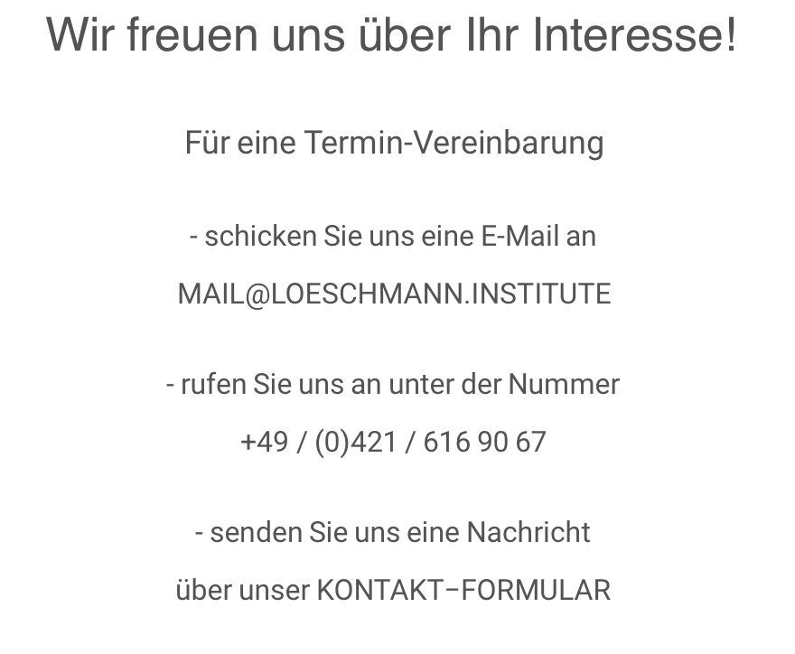 Wir freuen uns über Ihr Interesse!  Für eine Termin-Vereinbarung  - schicken Sie uns eine E-Mail an MAIL@LOESCHMANN.INSTITUTE  - rufen Sie uns an unter der Nummer +49 / (0)421 / 616 90 67  - senden Sie uns eine Nachricht über unser KONTAKT−FORMULAR