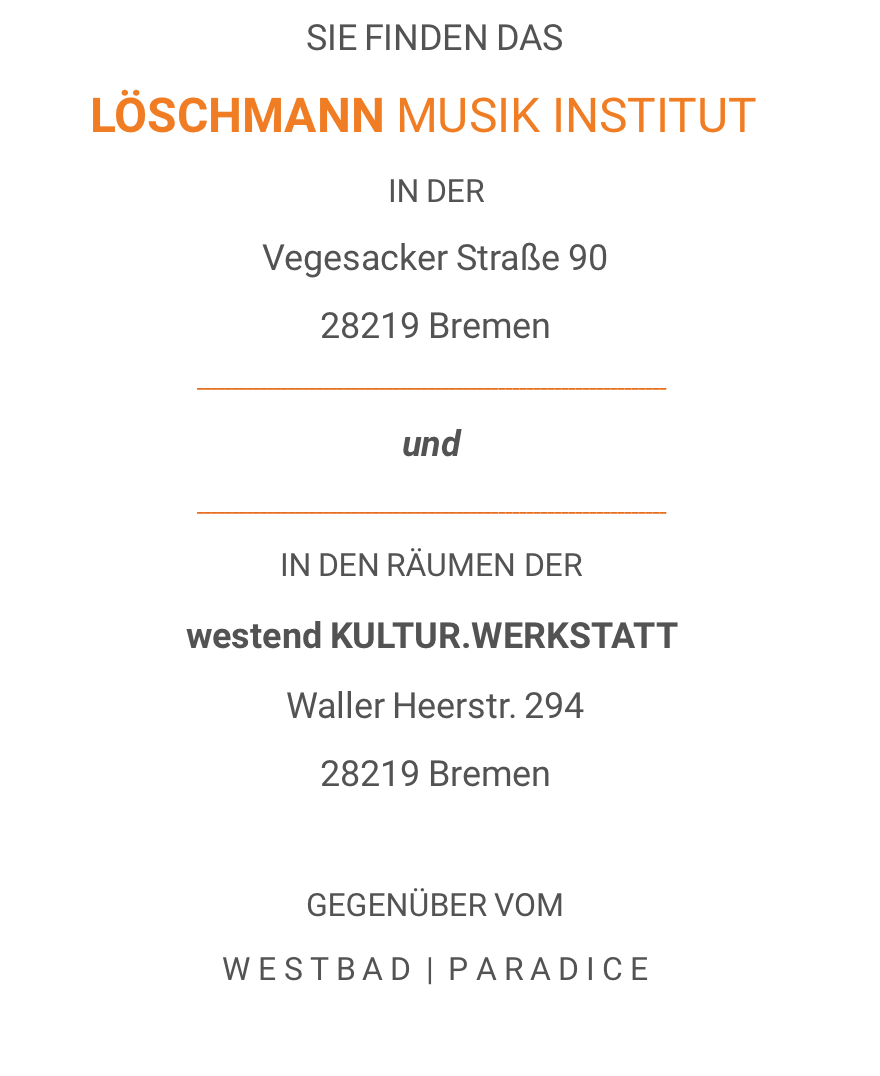 SIE FINDEN DAS LÖSCHMANN MUSIK INSTITUT IN DER Vegesacker Straße 90 28219 Bremen ___________________________________________________________________ und ___________________________________________________________________ IN DEN RÄUMEN DER westend KULTUR.WERKSTATT Waller Heerstr. 294 28219 Bremen  GEGENÜBER VOM W E S T B A D  |  P A R A D I C E 