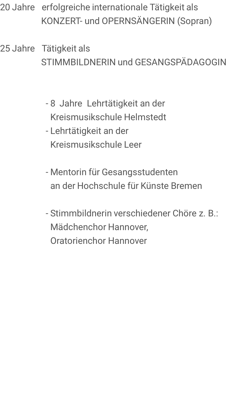 20 Jahre   erfolgreiche internationale Tätigkeit als                   KONZERT- und OPERNSÄNGERIN (Sopran)       25 Jahre   Tätigkeit als                   STIMMBILDNERIN und GESANGSPÄDAGOGIN                       - 8  Jahre  Lehrtätigkeit an der                       Kreismusikschule Helmstedt                     - Lehrtätigkeit an der                       Kreismusikschule Leer                      - Mentorin für Gesangsstudenten                       an der Hochschule für Künste Bremen                      - Stimmbildnerin verschiedener Chöre z. B.:                       Mädchenchor Hannover,                       Oratorienchor Hannover                     